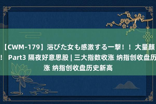 【CWM-179】浴びた女も感激する一撃！！大量顔射！！！ Part3 隔夜好意思股 | 三大指数收涨 纳指创收盘历史新高