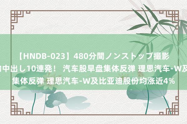 【HNDB-023】480分間ノンストップ撮影 ノーカット編集で本物中出し10連発！ 汽车股早盘集体反弹 理思汽车-W及比亚迪股份均涨近4%