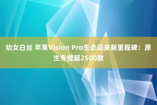 幼女白丝 苹果Vision Pro生态迎来新里程碑：原生专揽超2500款