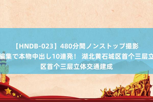 【HNDB-023】480分間ノンストップ撮影 ノーカット編集で本物中出し10連発！ 湖北黄石城区首个三层立体交通建成