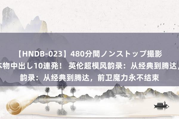 【HNDB-023】480分間ノンストップ撮影 ノーカット編集で本物中出し10連発！ 英伦超模风韵录：从经典到腾达，前卫魔力永不结束