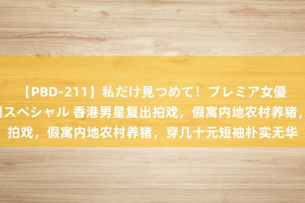 【PBD-211】私だけ見つめて！プレミア女優と主観でセックス8時間スペシャル 香港男星复出拍戏，假寓内地农村养猪，穿几十元短袖朴实无华