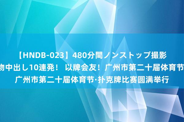 【HNDB-023】480分間ノンストップ撮影 ノーカット編集で本物中出し10連発！ 以牌会友！广州市第二十届体育节·扑克牌比赛圆满举行