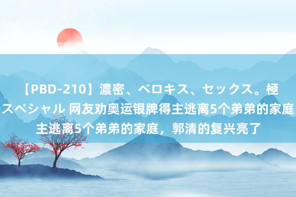 【PBD-210】濃密、ベロキス、セックス。極上接吻性交 8時間スペシャル 网友劝奥运银牌得主逃离5个弟弟的家庭，郭清的复兴亮了