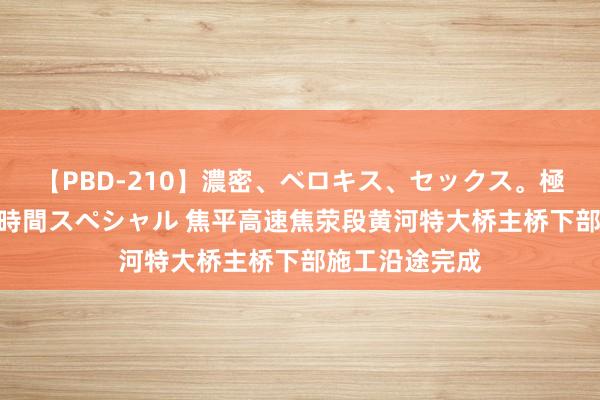 【PBD-210】濃密、ベロキス、セックス。極上接吻性交 8時間スペシャル 焦平高速焦荥段黄河特大桥主桥下部施工沿途完成