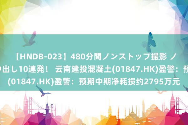 【HNDB-023】480分間ノンストップ撮影 ノーカット編集で本物中出し10連発！ 云南建投混凝土(01847.HK)盈警：预期中期净耗损约2795万元