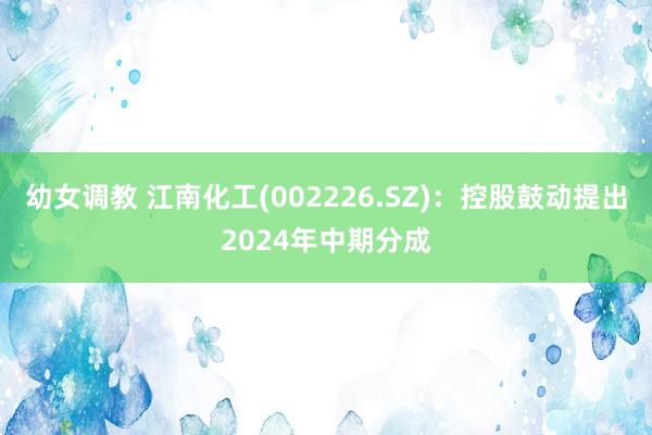 幼女调教 江南化工(002226.SZ)：控股鼓动提出2024年中期分成