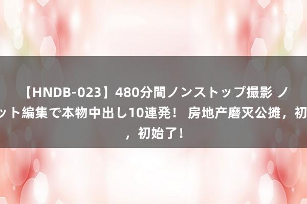 【HNDB-023】480分間ノンストップ撮影 ノーカット編集で本物中出し10連発！ 房地产磨灭公摊，初始了！