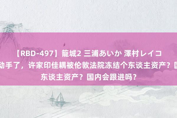【RBD-497】籠城2 三浦あいか 澤村レイコ ASUKA 西方动手了，许家印佳耦被伦敦法院冻结个东谈主资产？国内会跟进吗？