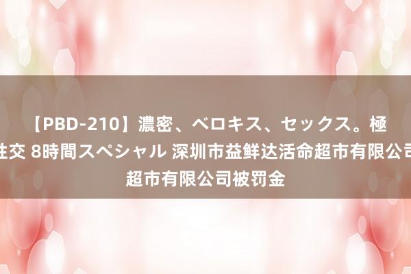 【PBD-210】濃密、ベロキス、セックス。極上接吻性交 8時間スペシャル 深圳市益鲜达活命超市有限公司被罚金