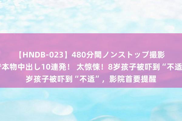 【HNDB-023】480分間ノンストップ撮影 ノーカット編集で本物中出し10連発！ 太惊悚！8岁孩子被吓到“不适”，影院首要提醒