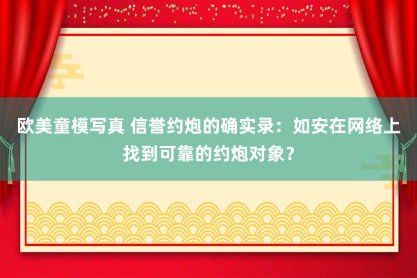 欧美童模写真 信誉约炮的确实录：如安在网络上找到可靠的约炮对象？