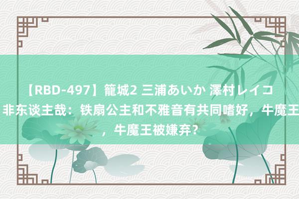 【RBD-497】籠城2 三浦あいか 澤村レイコ ASUKA 非东谈主哉：铁扇公主和不雅音有共同嗜好，牛魔王被嫌弃？