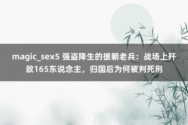 magic_sex5 强盗降生的援朝老兵：战场上歼敌165东说念主，归国后为何被判死刑