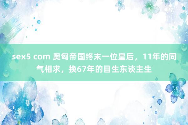 sex5 com 奥匈帝国终末一位皇后，11年的同气相求，换67年的目生东谈主生