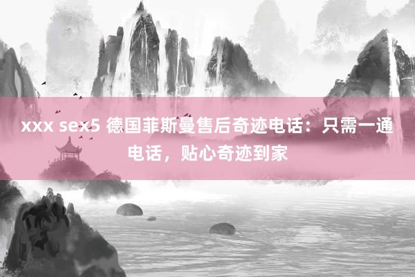 xxx sex5 德国菲斯曼售后奇迹电话：只需一通电话，贴心奇迹到家