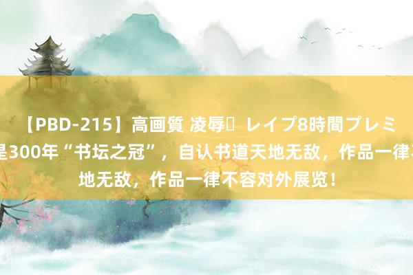 【PBD-215】高画質 凌辱・レイプ8時間プレミアムBEST 他是300年“书坛之冠”，自认书道天地无敌，作品一律不容对外展览！