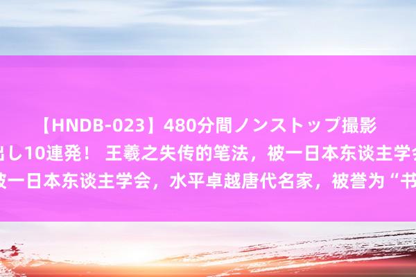 【HNDB-023】480分間ノンストップ撮影 ノーカット編集で本物中出し10連発！ 王羲之失传的笔法，被一日本东谈主学会，水平卓越唐代名家，被誉为“书圣大弟子”