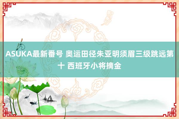 ASUKA最新番号 奥运田径朱亚明须眉三级跳远第十 西班牙小将摘金