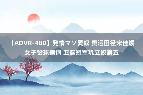 【ADVR-480】発情マゾ愛奴 奥运田径宋佳媛女子铅球摘铜 卫冕冠军巩立姣第五