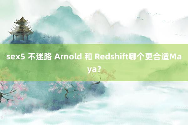 sex5 不迷路 Arnold 和 Redshift哪个更合适Maya？