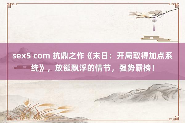 sex5 com 抗鼎之作《末日：开局取得加点系统》，放诞飘浮的情节，强势霸榜！