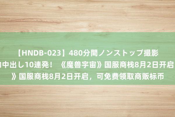 【HNDB-023】480分間ノンストップ撮影 ノーカット編集で本物中出し10連発！ 《魔兽宇宙》国服商栈8月2日开启，可免费领取商贩标币