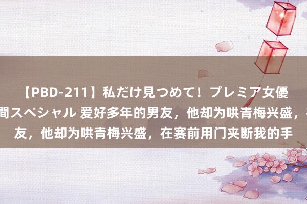 【PBD-211】私だけ見つめて！プレミア女優と主観でセックス8時間スペシャル 爱好多年的男友，他却为哄青梅兴盛，在赛前用门夹断我的手