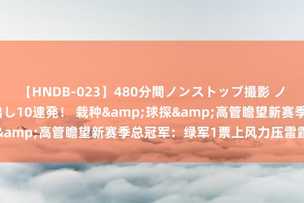 【HNDB-023】480分間ノンストップ撮影 ノーカット編集で本物中出し10連発！ 栽种&球探&高管瞻望新赛季总冠军：绿军1票上风力压雷霆居首