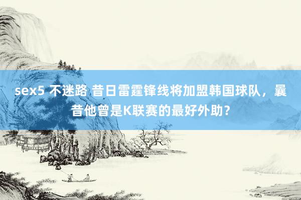 sex5 不迷路 昔日雷霆锋线将加盟韩国球队，曩昔他曾是K联赛的最好外助？