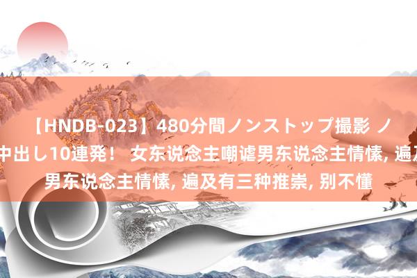 【HNDB-023】480分間ノンストップ撮影 ノーカット編集で本物中出し10連発！ 女东说念主嘲谑男东说念主情愫， 遍及有三种推崇， 别不懂