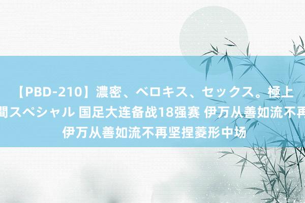 【PBD-210】濃密、ベロキス、セックス。極上接吻性交 8時間スペシャル 国足大连备战18强赛 伊万从善如流不再坚捏菱形中场