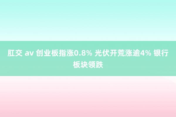 肛交 av 创业板指涨0.8% 光伏开荒涨逾4% 银行板块领跌