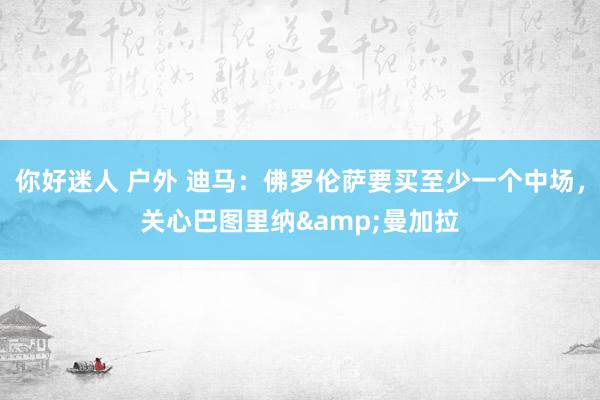 你好迷人 户外 迪马：佛罗伦萨要买至少一个中场，关心巴图里纳&曼加拉