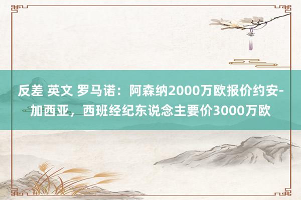 反差 英文 罗马诺：阿森纳2000万欧报价约安-加西亚，西班经纪东说念主要价3000万欧