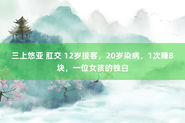 三上悠亚 肛交 12岁接客，20岁染病，1次赚8块，一位女孩的独白