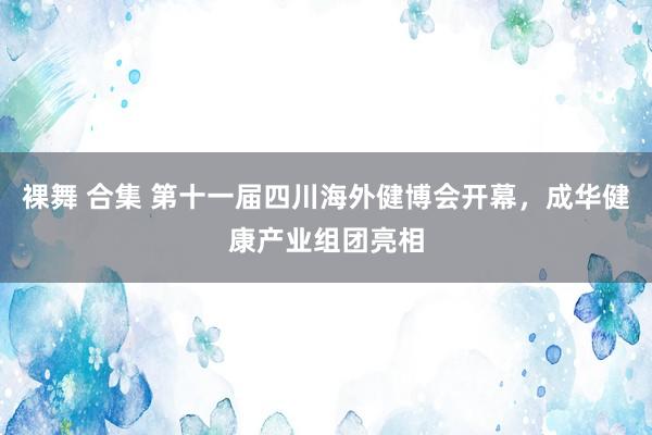 裸舞 合集 第十一届四川海外健博会开幕，成华健康产业组团亮相