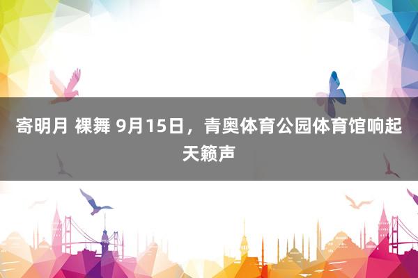 寄明月 裸舞 9月15日，青奥体育公园体育馆响起天籁声