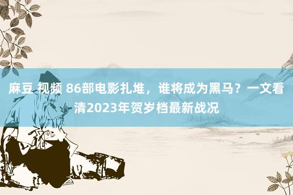 麻豆 视频 86部电影扎堆，谁将成为黑马？一文看清2023年贺岁档最新战况