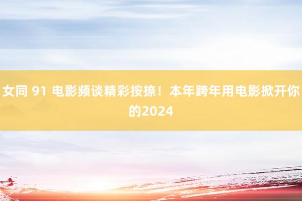 女同 91 电影频谈精彩按捺！本年跨年用电影掀开你的2024