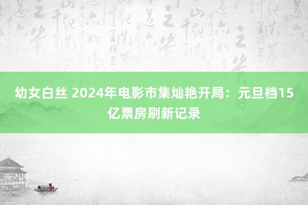 幼女白丝 2024年电影市集灿艳开局：元旦档15亿票房刷新记录