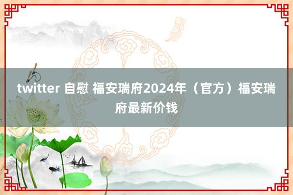 twitter 自慰 福安瑞府2024年（官方）福安瑞府最新价钱