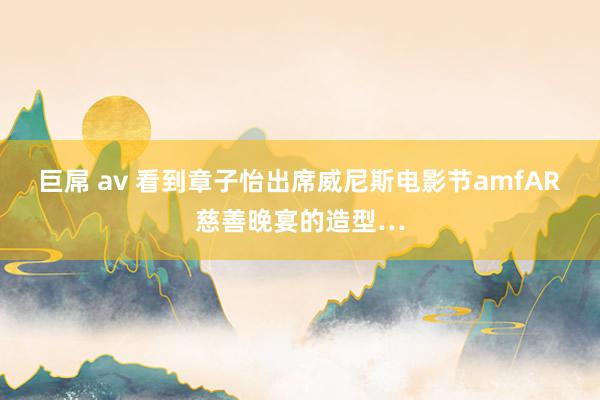 巨屌 av 看到章子怡出席威尼斯电影节amfAR慈善晚宴的造型…