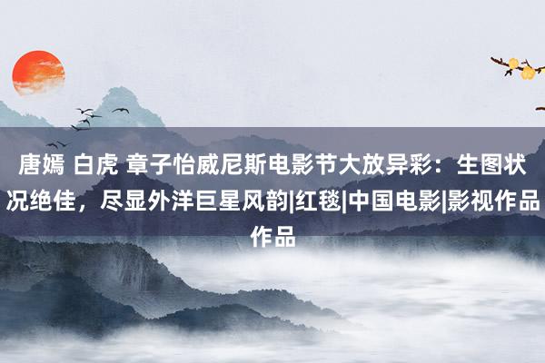 唐嫣 白虎 章子怡威尼斯电影节大放异彩：生图状况绝佳，尽显外洋巨星风韵|红毯|中国电影|影视作品