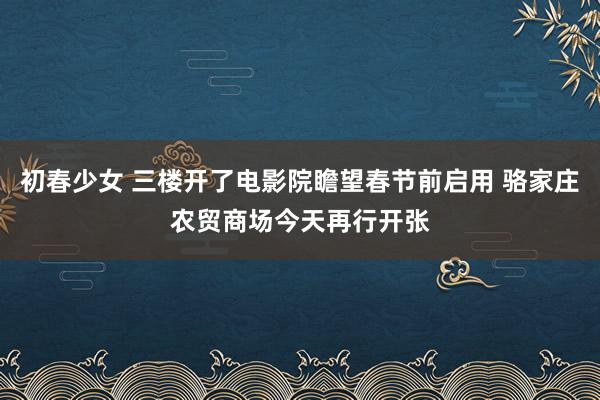 初春少女 三楼开了电影院瞻望春节前启用 骆家庄农贸商场今天再行开张