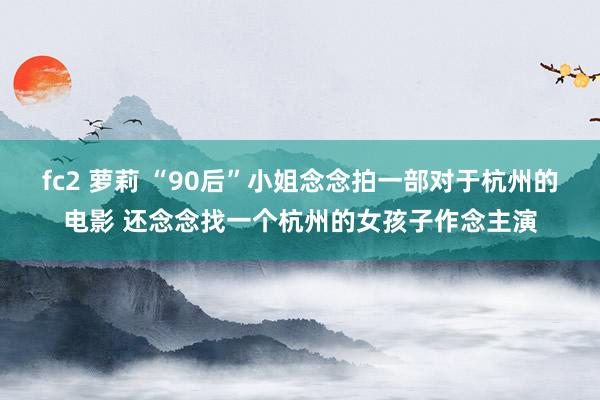 fc2 萝莉 “90后”小姐念念拍一部对于杭州的电影 还念念找一个杭州的女孩子作念主演