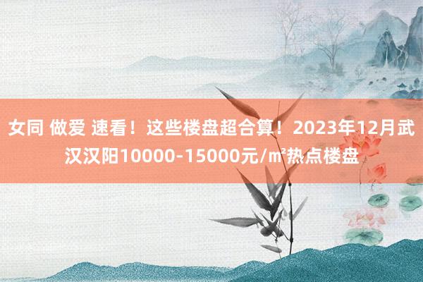 女同 做爱 速看！这些楼盘超合算！2023年12月武汉汉阳10000-15000元/㎡热点楼盘