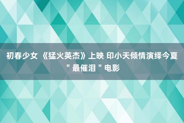 初春少女 《猛火英杰》上映 印小天倾情演绎今夏＂最催泪＂电影