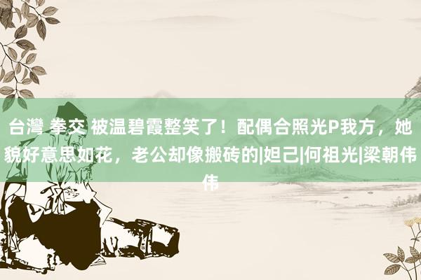 台灣 拳交 被温碧霞整笑了！配偶合照光P我方，她貌好意思如花，老公却像搬砖的|妲己|何祖光|梁朝伟