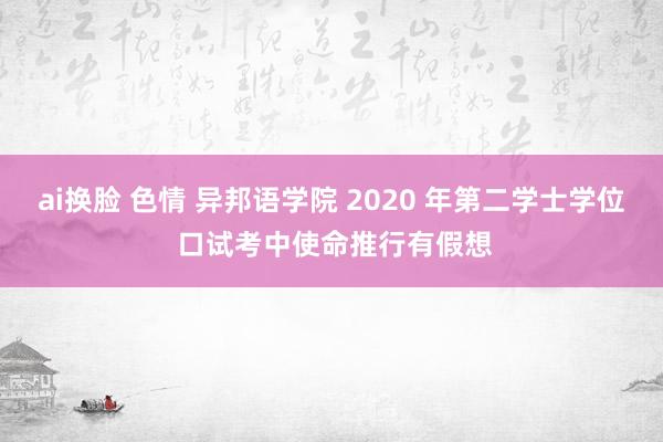 ai换脸 色情 异邦语学院 2020 年第二学士学位 口试考中使命推行有假想